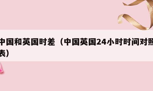 中国和英国时差（中国英国24小时时间对照表）