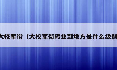 大校军衔（大校军衔转业到地方是什么级别）