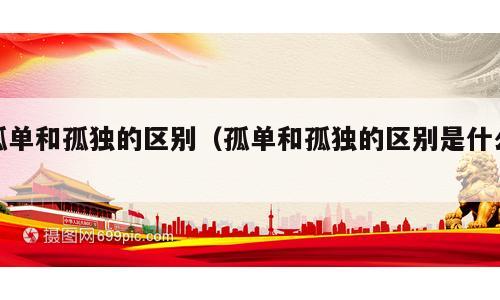 孤单和孤独的区别（孤单和孤独的区别是什么）