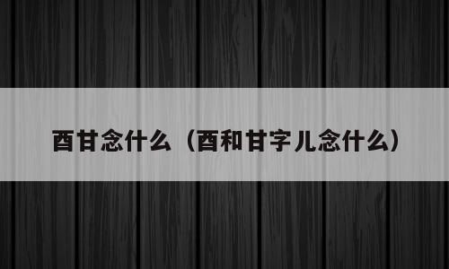 酉甘念什么（酉和甘字儿念什么）