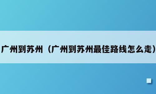 广州到苏州（广州到苏州最佳路线怎么走）