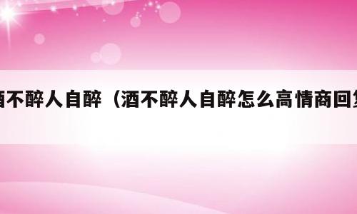 酒不醉人自醉（酒不醉人自醉怎么高情商回复）