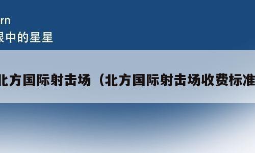 北方国际射击场（北方国际射击场收费标准）