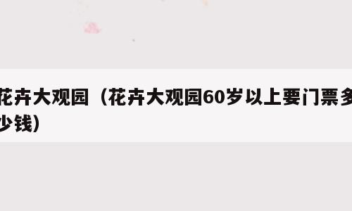 花卉大观园（花卉大观园60岁以上要门票多少钱）