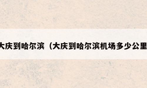大庆到哈尔滨（大庆到哈尔滨机场多少公里）