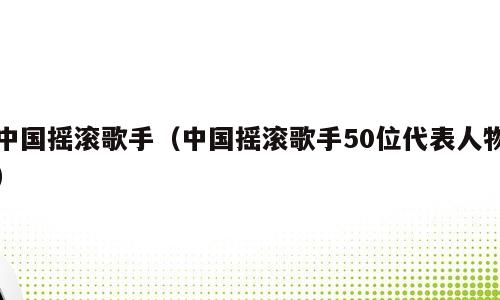 中国摇滚歌手（中国摇滚歌手50位代表人物）