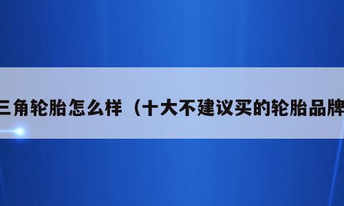 三角轮胎怎么样（十大不建议买的轮胎品牌）