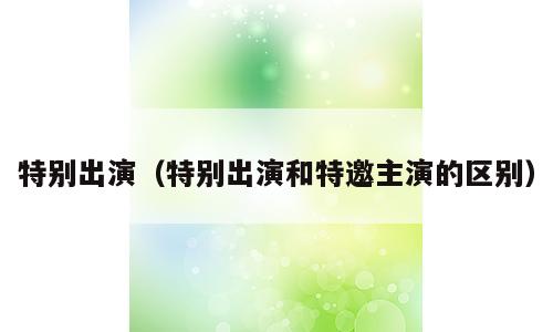 特别出演（特别出演和特邀主演的区别）