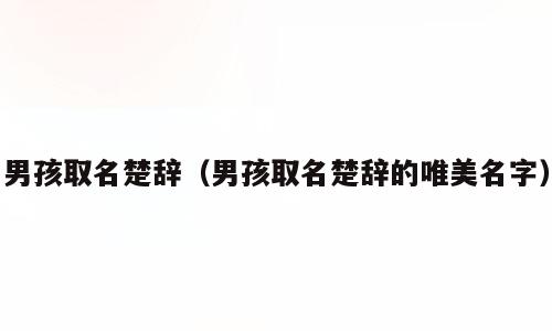 男孩取名楚辞（男孩取名楚辞的唯美名字）