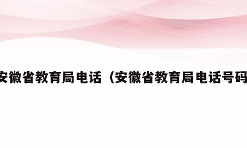 安徽省教育局电话（安徽省教育局电话号码）