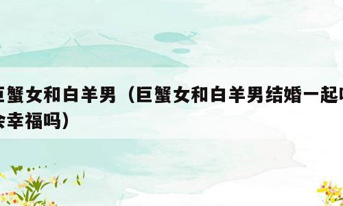 巨蟹女和白羊男（巨蟹女和白羊男结婚一起吗会幸福吗）