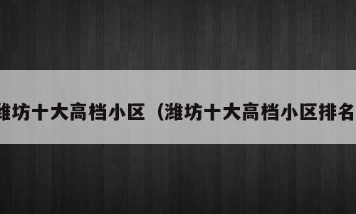 潍坊十大高档小区（潍坊十大高档小区排名）