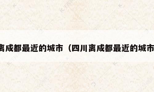 离成都最近的城市（四川离成都最近的城市）