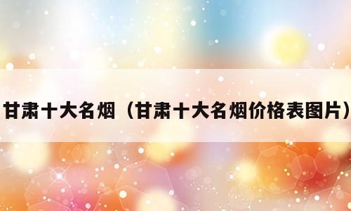 甘肃十大名烟（甘肃十大名烟价格表图片）