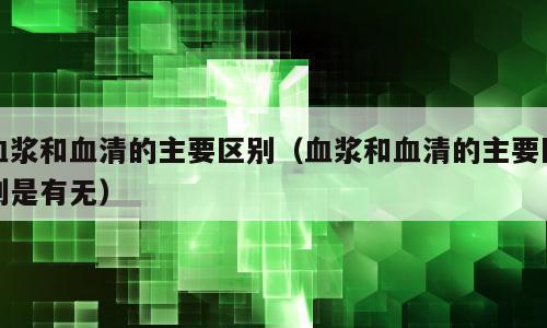 血浆和血清的主要区别（血浆和血清的主要区别是有无）