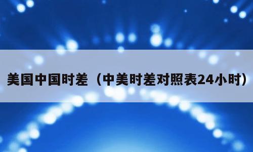 美国中国时差（中美时差对照表24小时）