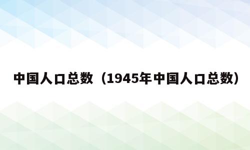 中国人口总数（1945年中国人口总数）