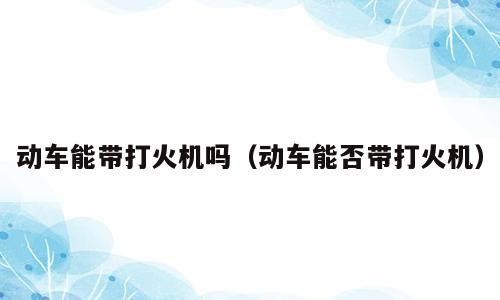 动车能带打火机吗（动车能否带打火机）
