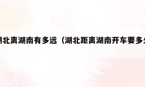 湖北离湖南有多远（湖北距离湖南开车要多久）