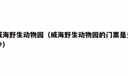 威海野生动物园（威海野生动物园的门票是多少）