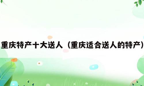 重庆特产十大送人（重庆适合送人的特产）