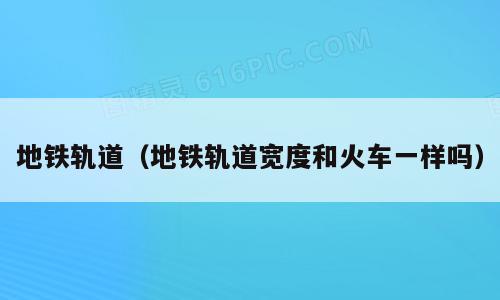 地铁轨道（地铁轨道宽度和火车一样吗）