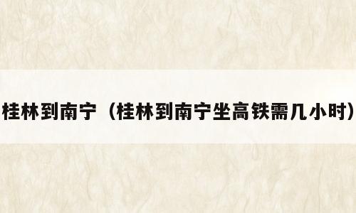 桂林到南宁（桂林到南宁坐高铁需几小时）