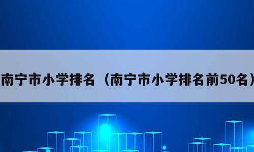 南宁市小学排名（南宁市小学排名前50名）