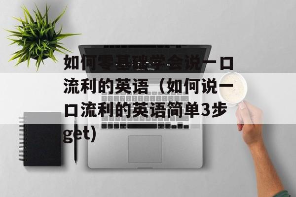 如何零基础学会说一口流利的英语（如何说一口流利的英语简单3步get)