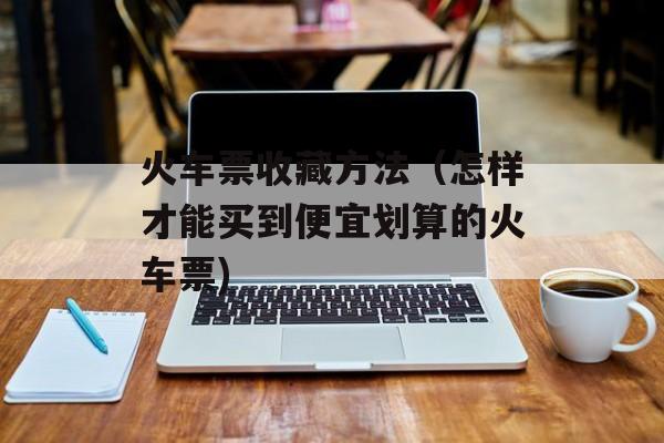 火车票收藏方法（怎样才能买到便宜划算的火车票)