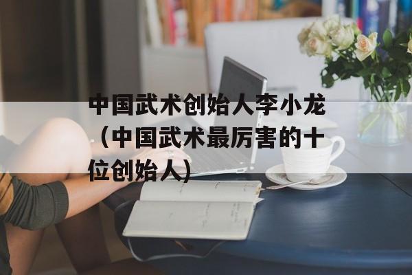 中国武术创始人李小龙（中国武术最厉害的十位创始人)
