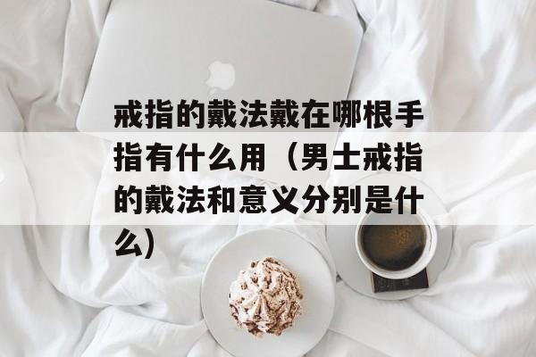戒指的戴法戴在哪根手指有什么用（男士戒指的戴法和意义分别是什么)