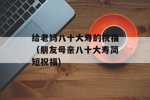 给老妈八十大寿的祝福（朋友母亲八十大寿简短祝福)