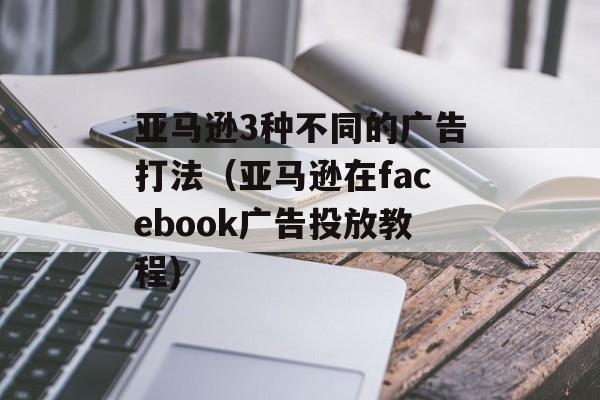亚马逊3种不同的广告打法（亚马逊在facebook广告投放教程)