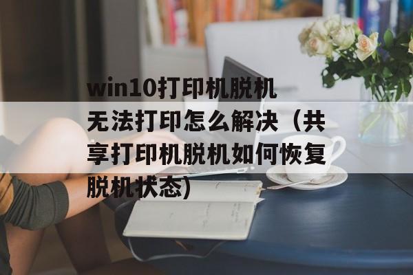win10打印机脱机无法打印怎么解决（共享打印机脱机如何恢复脱机状态)