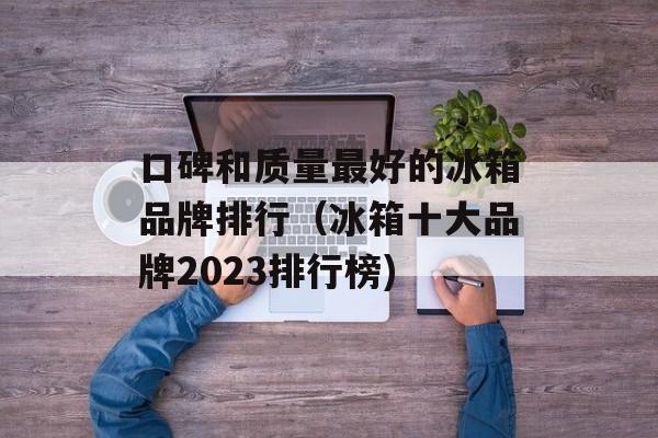口碑和质量最好的冰箱品牌排行（冰箱十大品牌2023排行榜)