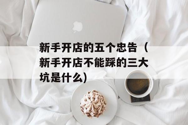 新手开店的五个忠告（新手开店不能踩的三大坑是什么)