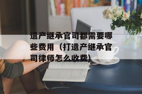 遗产继承官司都需要哪些费用（打遗产继承官司律师怎么收费)