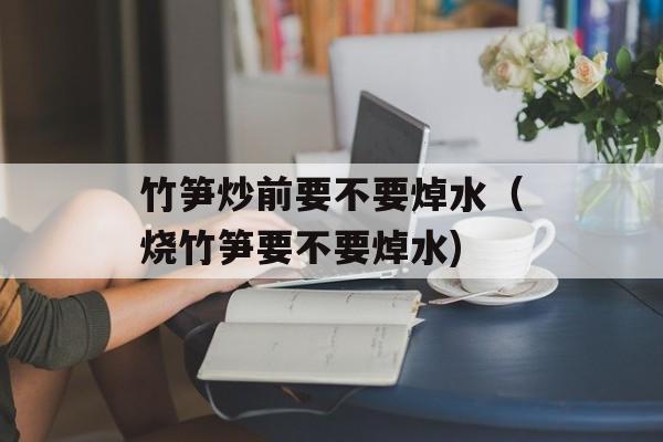 竹笋炒前要不要焯水（烧竹笋要不要焯水)
