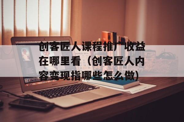 创客匠人课程推广收益在哪里看（创客匠人内容变现指哪些怎么做)