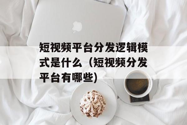 短视频平台分发逻辑模式是什么（短视频分发平台有哪些)