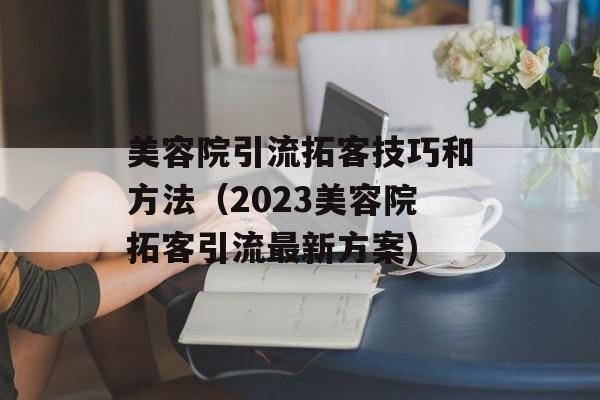 美容院引流拓客技巧和方法（2023美容院拓客引流最新方案)