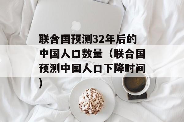 联合国预测32年后的中国人口数量（联合国预测中国人口下降时间)