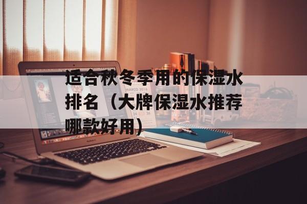 适合秋冬季用的保湿水排名（大牌保湿水推荐哪款好用)