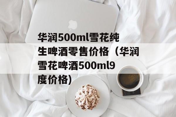 华润500ml雪花纯生啤酒零售价格（华润雪花啤酒500ml9度价格)