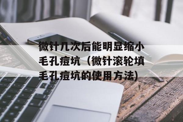微针几次后能明显缩小毛孔痘坑（微针滚轮填毛孔痘坑的使用方法)