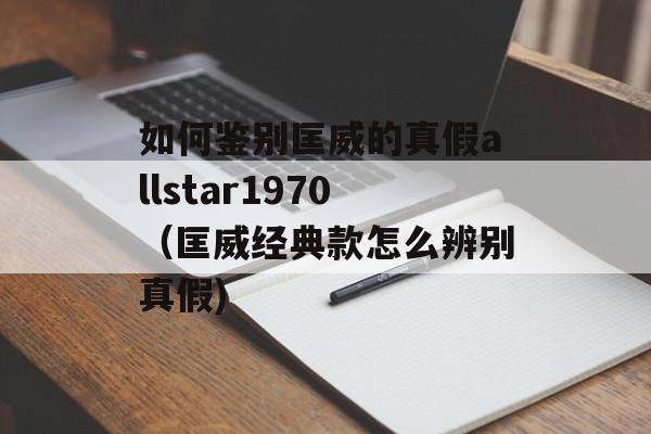如何鉴别匡威的真假allstar1970（匡威经典款怎么辨别真假)