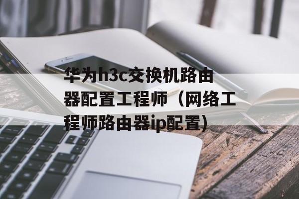 华为h3c交换机路由器配置工程师（网络工程师路由器ip配置)