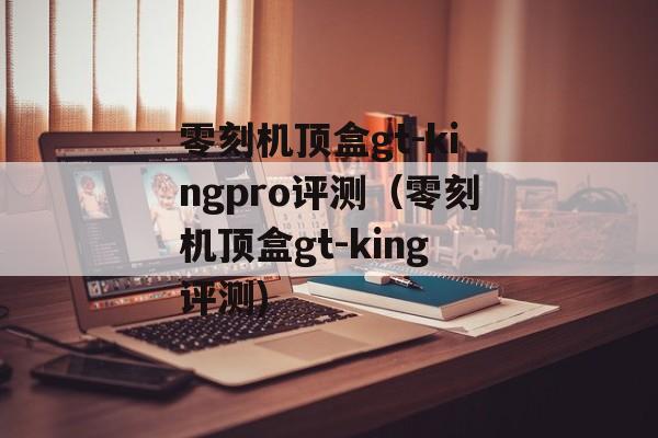 零刻机顶盒gt-kingpro评测（零刻机顶盒gt-king评测)