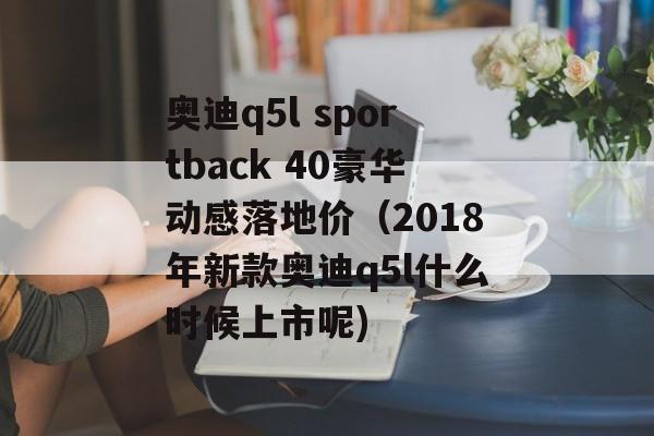 奥迪q5l sportback 40豪华动感落地价（2018年新款奥迪q5l什么时候上市呢)